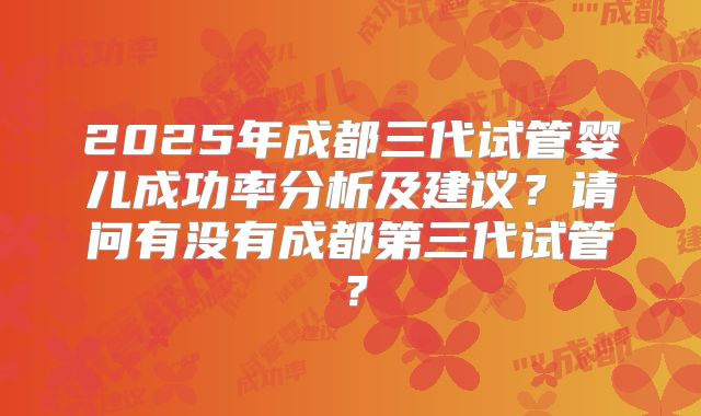 2025年成都三代试管婴儿成功率分析及建议？请问有没有成都第三代试管？