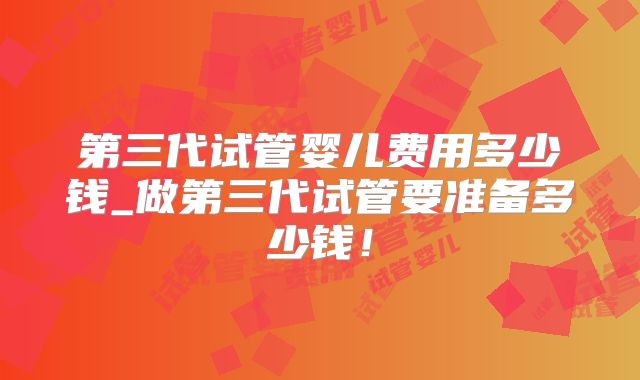 第三代试管婴儿费用多少钱_做第三代试管要准备多少钱！