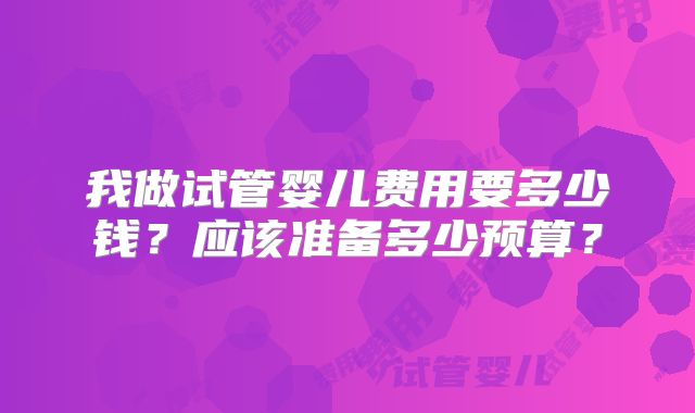 我做试管婴儿费用要多少钱?应该准备多少预算?