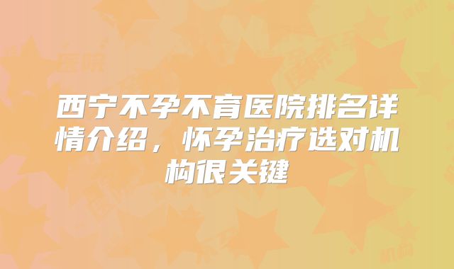 西宁不孕不育医院排名详情介绍，怀孕治疗选对机构很关键
