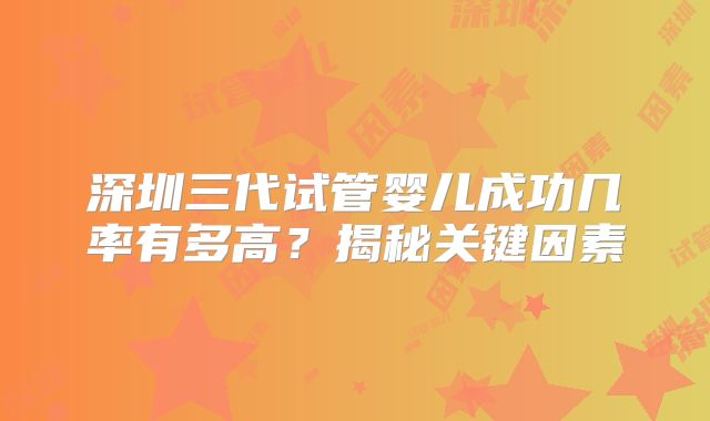 深圳三代试管婴儿成功几率有多高？揭秘关键因素