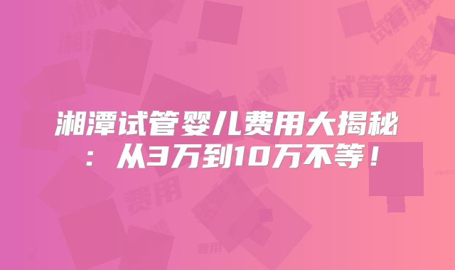 湘潭试管婴儿费用大揭秘:从3万到10万不等!