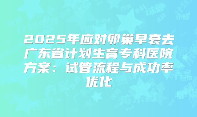 2025年应对卵巢早衰去广东省计划生育专科医院方案：试管流程与成功率优化