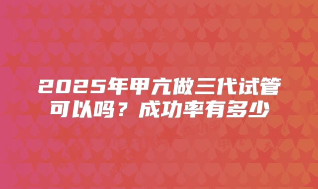 2025年甲亢做三代试管可以吗？成功率有多少