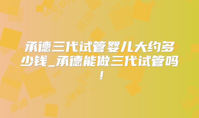 承德三代试管婴儿大约多少钱_承德能做三代试管吗!