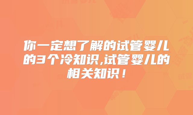 你一定想了解的试管婴儿的3个冷知识,试管婴儿的相关知识！