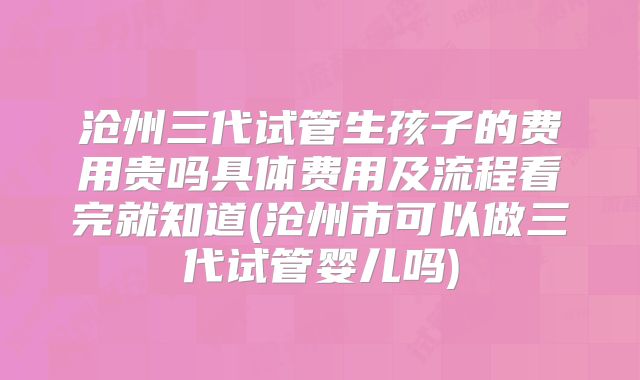 沧州三代试管生孩子的费用贵吗具体费用及流程看完就知道(沧州市可以做三代试管婴儿吗)