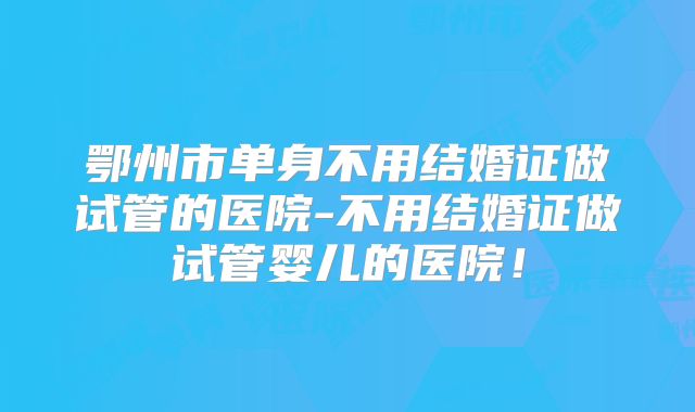 鄂州市单身不用结婚证做试管的医院-不用结婚证做试管婴儿的医院！