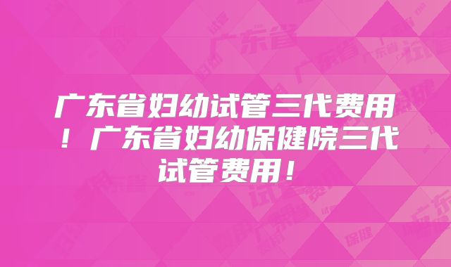 广东省妇幼试管三代费用!广东省妇幼保健院三代试管费用!