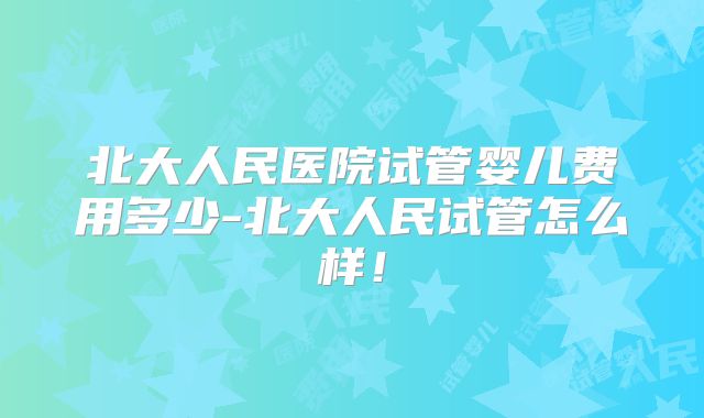 北大人民医院试管婴儿费用多少-北大人民试管怎么样!