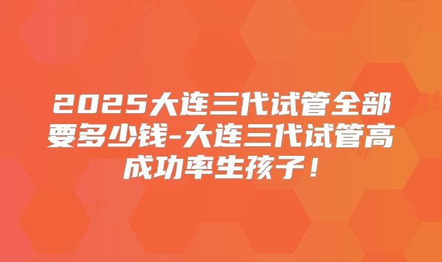 2025大连三代试管全部要多少钱-大连三代试管高成功率生孩子！