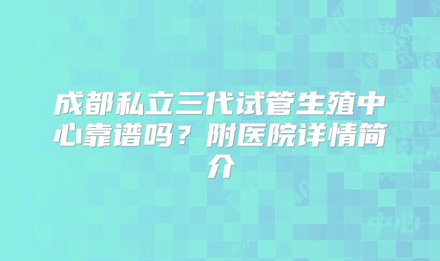 成都私立三代试管生殖中心靠谱吗？附医院详情简介