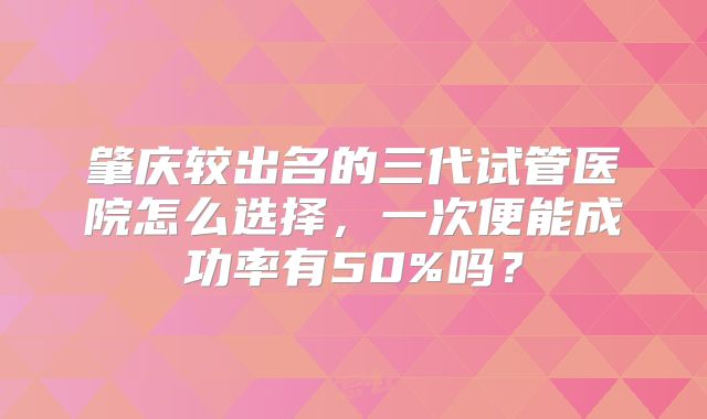 肇庆较出名的三代试管医院怎么选择，一次便能成功率有50%吗？