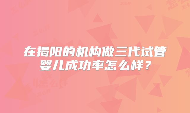在揭阳的机构做三代试管婴儿成功率怎么样？