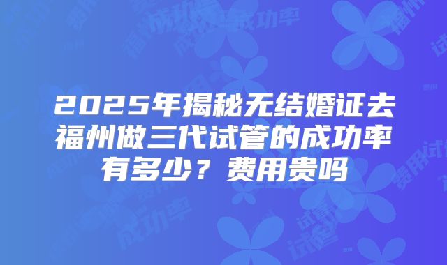 2025年揭秘无结婚证去福州做三代试管的成功率有多少？费用贵吗