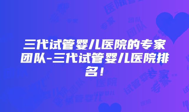三代试管婴儿医院的专家团队-三代试管婴儿医院排名！