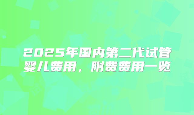 2025年国内第二代试管婴儿费用，附费费用一览