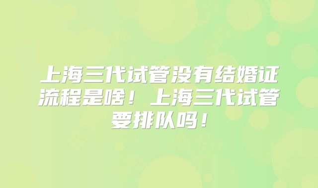 上海三代试管没有结婚证流程是啥!上海三代试管要排队吗!