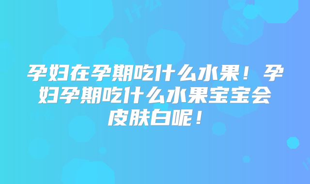 孕妇在孕期吃什么水果！孕妇孕期吃什么水果宝宝会皮肤白呢！