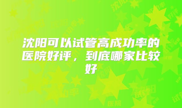 沈阳可以试管高成功率的医院好评，到底哪家比较好