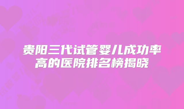 贵阳三代试管婴儿成功率高的医院排名榜揭晓