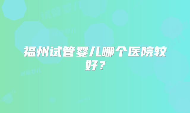 福州试管婴儿哪个医院较好？