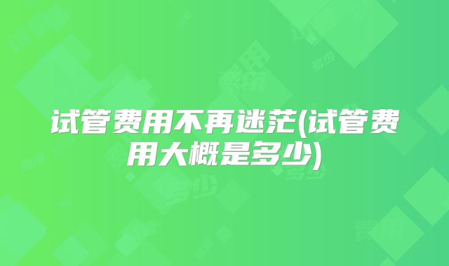 试管费用不再迷茫(试管费用大概是多少)
