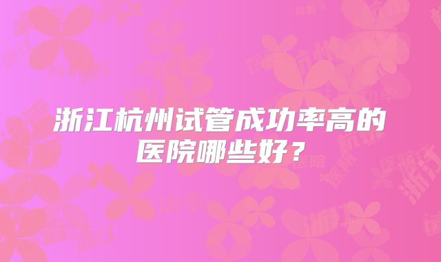 浙江杭州试管成功率高的医院哪些好?