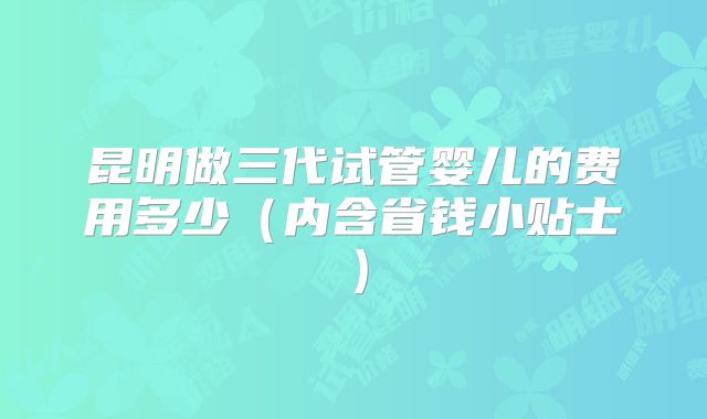 昆明做三代试管婴儿的费用多少(内含省钱小贴士)