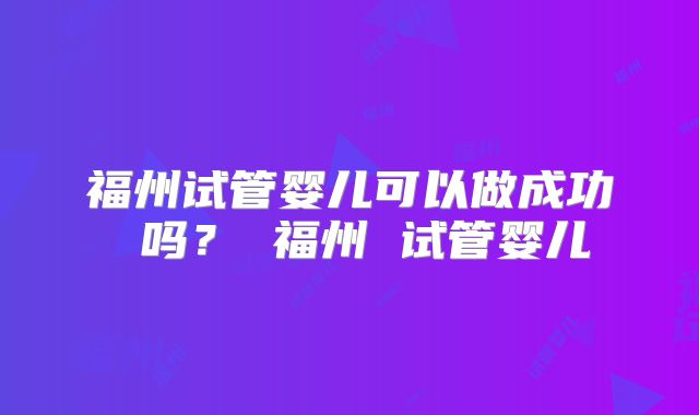 福州试管婴儿可以做成功 吗？ 福州 试管婴儿