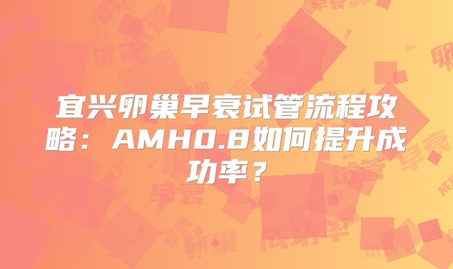 宜兴卵巢早衰试管流程攻略：AMH0.8如何提升成功率？