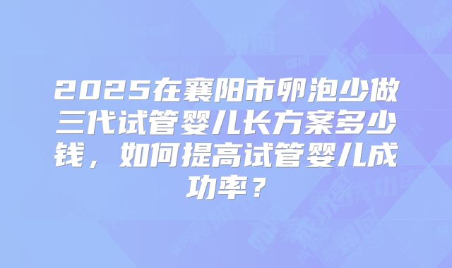 2025在襄阳市卵泡少做三代试管婴儿长方案多少钱,如何提高试管婴儿成功率?