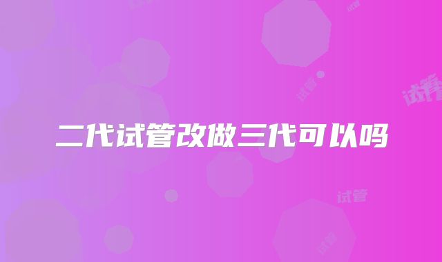 二代试管改做三代可以吗