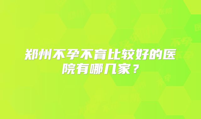 郑州不孕不育比较好的医院有哪几家？