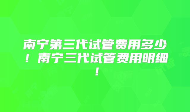 南宁第三代试管费用多少！南宁三代试管费用明细！
