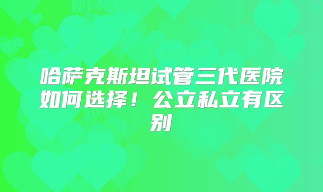 哈萨克斯坦试管三代医院如何选择！公立私立有区别