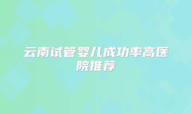 云南试管婴儿成功率高医院推荐