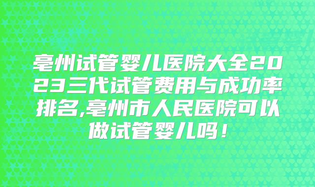 亳州试管婴儿医院大全2023三代试管费用与成功率排名,亳州市人民医院可以做试管婴儿吗！