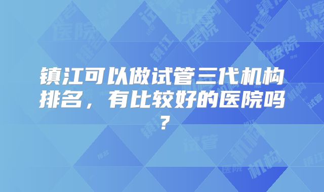 镇江可以做试管三代机构排名，有比较好的医院吗？