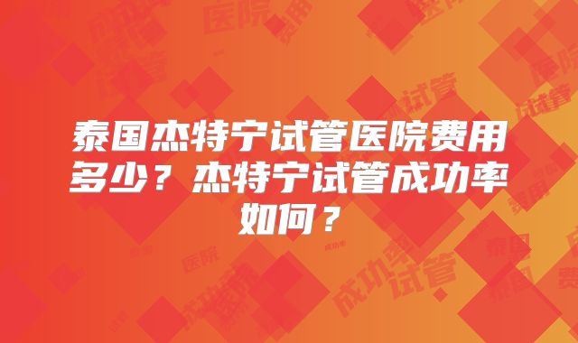泰国杰特宁试管医院费用多少？杰特宁试管成功率如何？