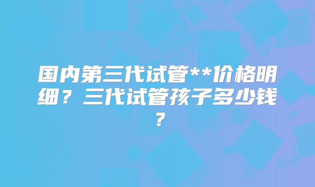 国内第三代试管**价格明细？三代试管孩子多少钱？