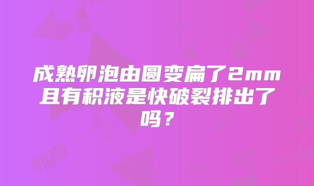 成熟卵泡由圆变扁了2mm且有积液是快破裂排出了吗?