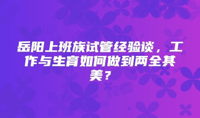 岳阳上班族试管经验谈,工作与生育如何做到两全其美?