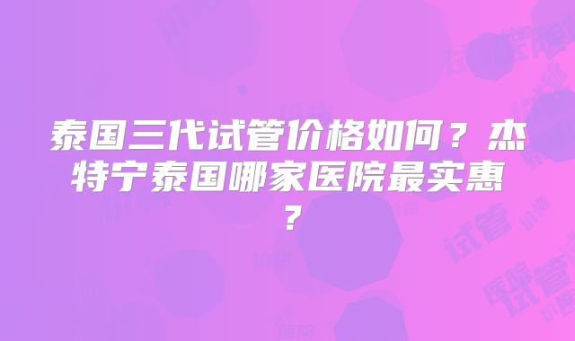 泰国三代试管价格如何？杰特宁泰国哪家医院最实惠？
