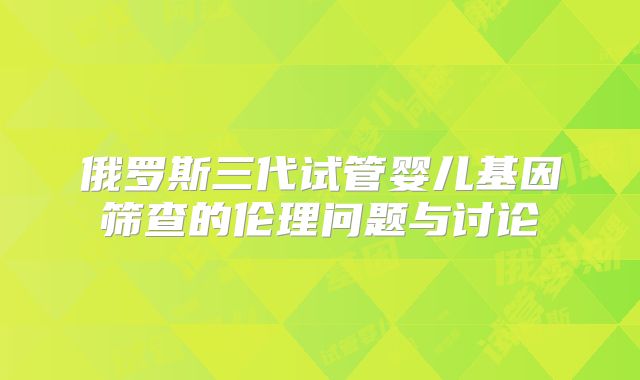俄罗斯三代试管婴儿基因筛查的伦理问题与讨论