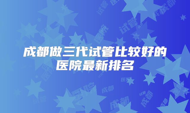 成都做三代试管比较好的医院最新排名