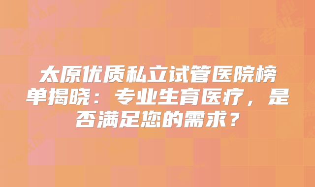 太原优质私立试管医院榜单揭晓:专业生育医疗,是否满足您的需求?