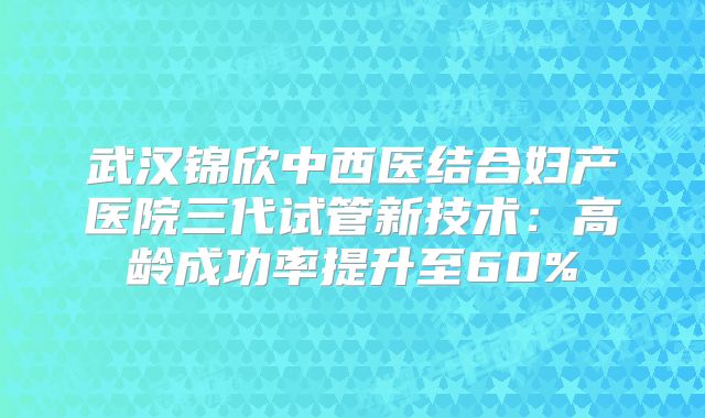 武汉锦欣中西医结合妇产医院三代试管新技术：高龄成功率提升至60%