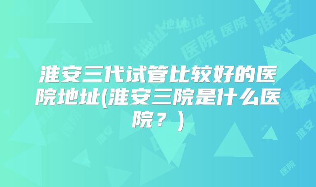 淮安三代试管比较好的医院地址(淮安三院是什么医院？)