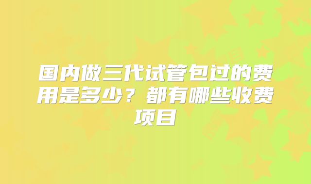 国内做三代试管包过的费用是多少？都有哪些收费项目